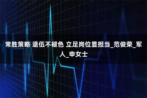 常胜策略 退伍不褪色 立足岗位显担当_范俊荣_军人_申女士