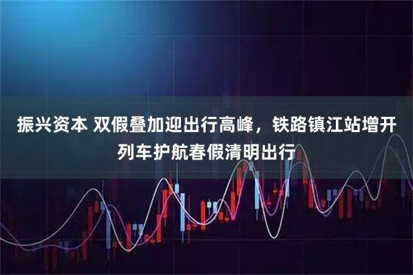 振兴资本 双假叠加迎出行高峰，铁路镇江站增开列车护航春假清明出行