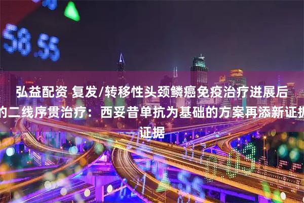 弘益配资 复发/转移性头颈鳞癌免疫治疗进展后的二线序贯治疗：西妥昔单抗为基础的方案再添新证据