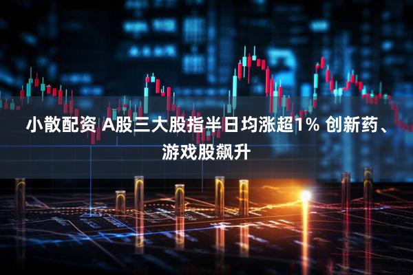 小散配资 A股三大股指半日均涨超1% 创新药、游戏股飙升