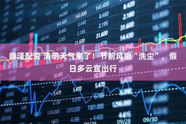 鼎泽配资 清明天气来了！节前风雨“洗尘”，假日多云宜出行