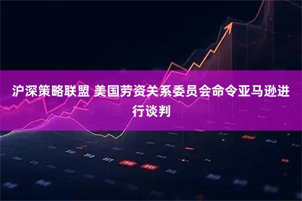 沪深策略联盟 美国劳资关系委员会命令亚马逊进行谈判