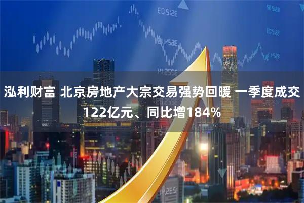 泓利财富 北京房地产大宗交易强势回暖 一季度成交122亿元、同比增184%