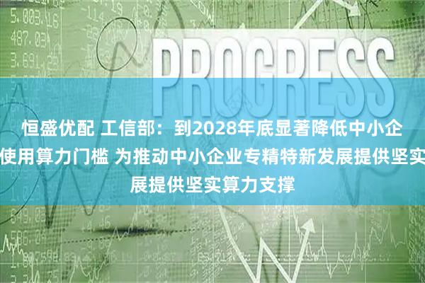 恒盛优配 工信部：到2028年底显著降低中小企业获取、使用算力门槛 为推动中小企业专精特新发展提供坚实算力支撑