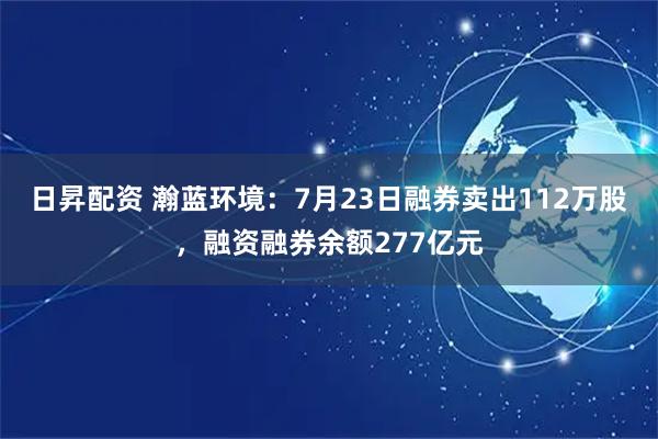 日昇配资 瀚蓝环境:7月23日融券卖出112万股,融资融券余额277亿元