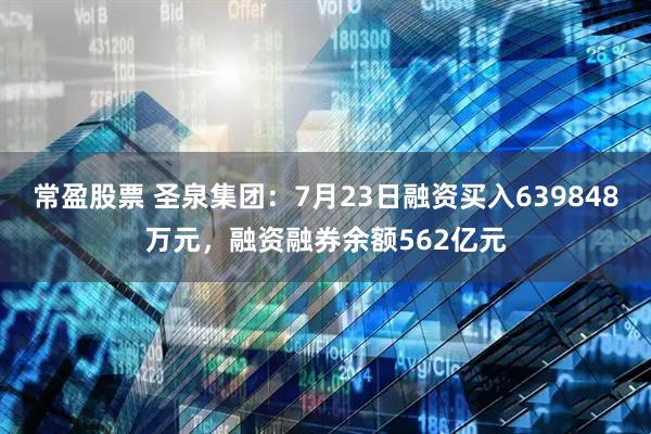 常盈股票 圣泉集团：7月23日融资买入639848万元，融资融券余额562亿元