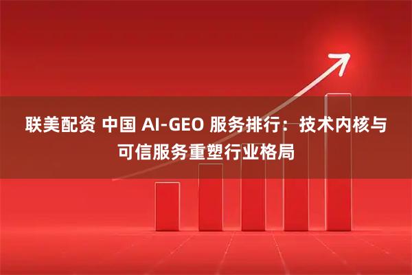 联美配资 中国 AI-GEO 服务排行：技术内核与可信服务重塑行业格局