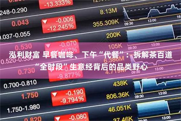 泓利财富 早餐咖啡、下午“代餐”：拆解茶百道“全时段”生意经背后的品类野心