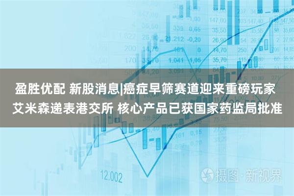 盈胜优配 新股消息|癌症早筛赛道迎来重磅玩家 艾米森递表港交所 核心产品已获国家药监局批准