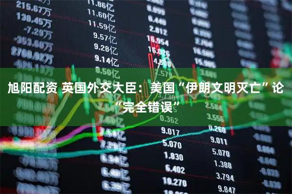 旭阳配资 英国外交大臣：美国“伊朗文明灭亡”论“完全错误”