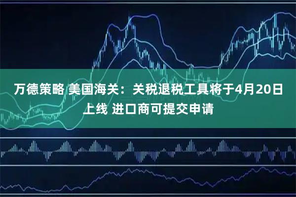 万德策略 美国海关：关税退税工具将于4月20日上线 进口商可提交申请