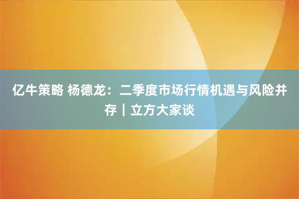 亿牛策略 杨德龙:二季度市场行情机遇与风险并存|立方大家谈